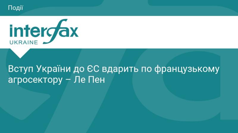 Приєднання України до Європейського Союзу негативно вплине на французький аграрний сектор, - заявила Ле Пен.